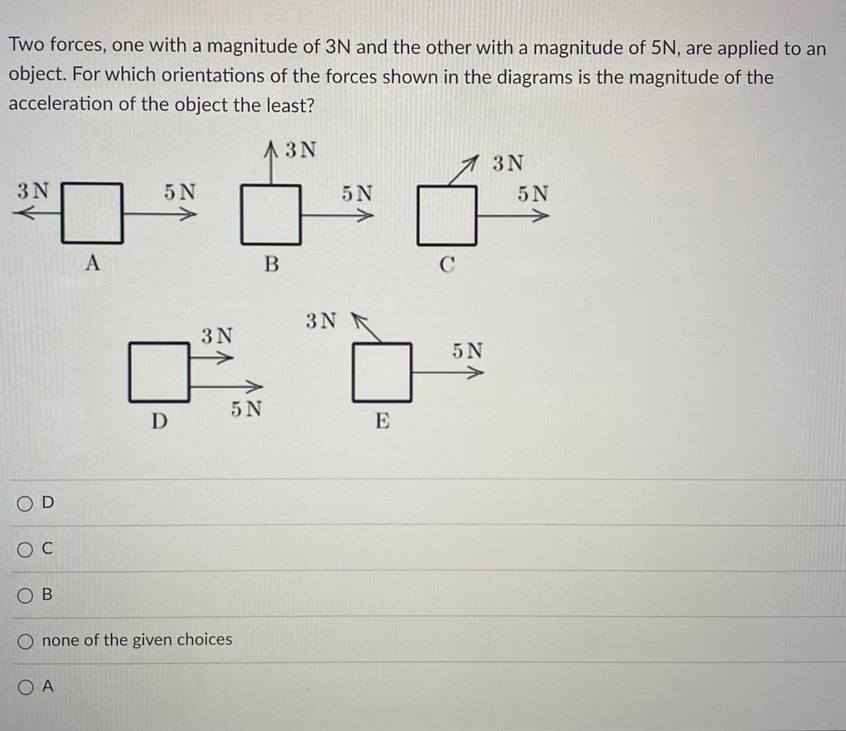 Two forces, one with a magnitude of 3N and the other with a magnitude of 5N, are applied to an
object. For which orientations of the forces shown in the diagrams is the magnitude of the
acceleration of the object the least?
A3N
3N
OD
O C
OB
A
5 N
D
3N
5N
O none of the given choices
Ο Α
B
3N
5 N
E
C
5 N
3N
5 N