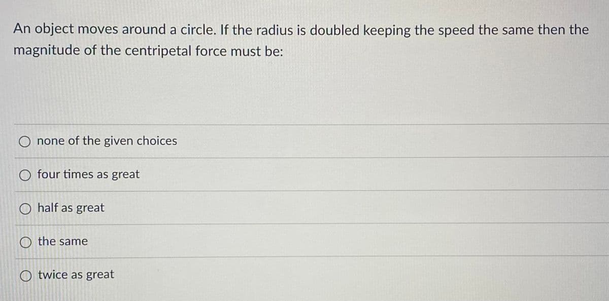 An object moves around a circle. If the radius is doubled keeping the speed the same then the
magnitude of the centripetal force must be:
none of the given choices
O four times as great
O half as great
O the same
Otwice as great