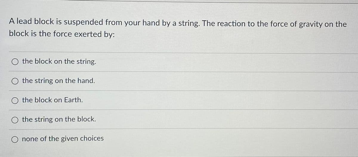 A lead block is suspended from your hand by a string. The reaction to the force of gravity on the
block is the force exerted by:
O the block on the string.
the string on the hand.
O the block on Earth.
O the string on the block.
none of the given choices