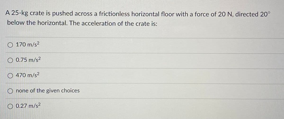 A 25-kg crate is pushed across a frictionless horizontal floor with a force of 20 N, directed 20°
below the horizontal. The acceleration of the crate is:
O 170 m/s²
O 0.75 m/s²
O 470 m/s²
O none of the given choices
O 0.27 m/s²