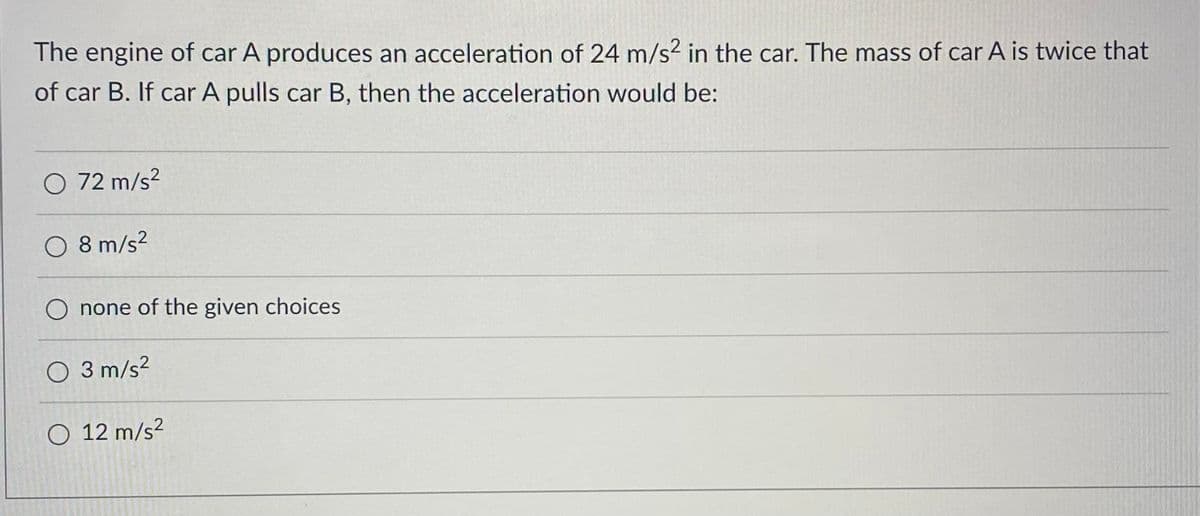 The engine of car A produces an acceleration of 24 m/s² in the car. The mass of car A is twice that
of car B. If car A pulls car B, then the acceleration would be:
O 72 m/s²
O 8 m/s²
O none of the given choices
O 3 m/s²
O 12 m/s²