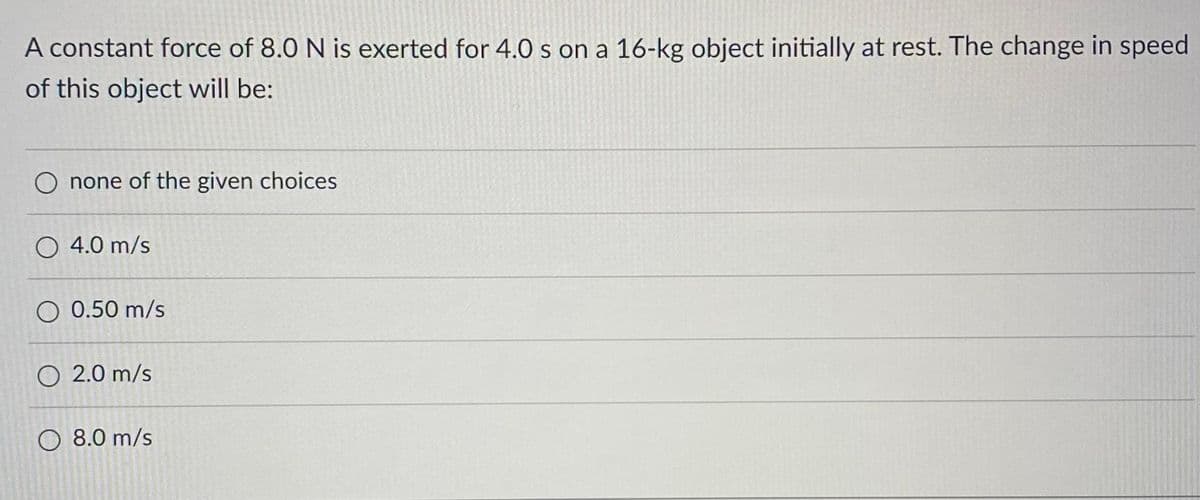 A constant force of 8.0 N is exerted for 4.0 s on a 16-kg object initially at rest. The change in speed
of this object will be:
O none of the given choices
O 4.0 m/s
O 0.50 m/s
O 2.0 m/s
8.0 m/s