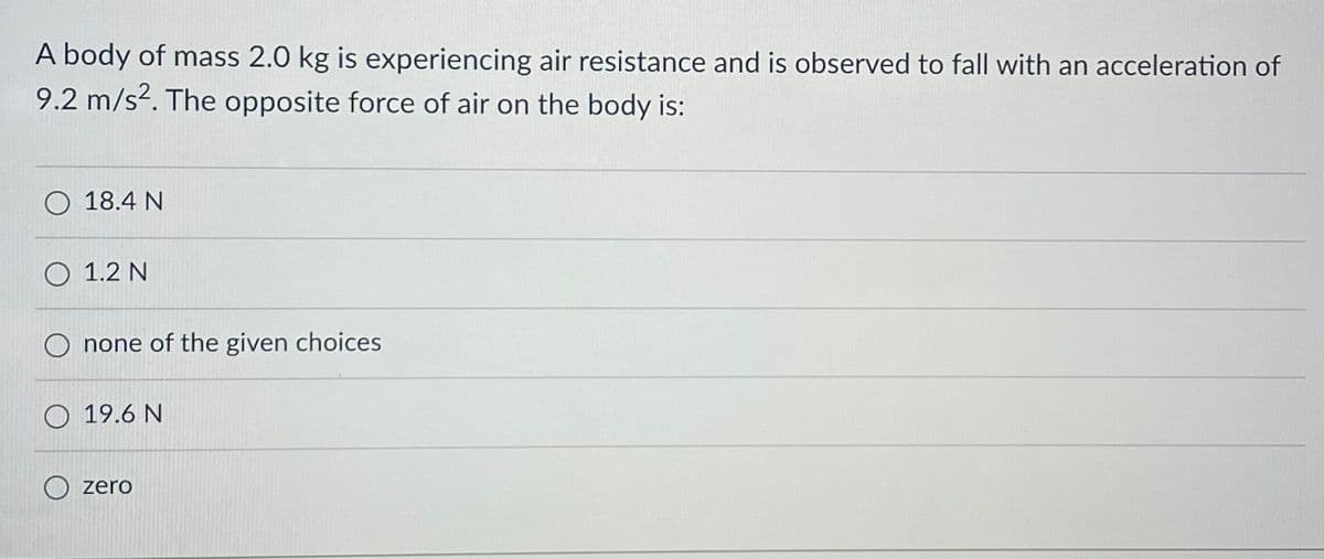A body of mass 2.0 kg is experiencing air resistance and is observed to fall with an acceleration of
9.2 m/s². The opposite force of air on the body is:
O 18.4 N
O 1.2 N
Onone of the given choices
O 19.6 N
zero
