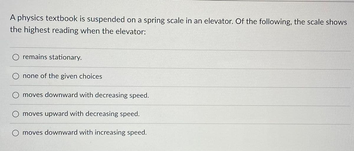 A physics textbook is suspended on a spring scale in an elevator. Of the following, the scale shows
the highest reading when the elevator:
O remains stationary.
none of the given choices
O moves downward with decreasing speed.
O moves upward with decreasing speed.
O moves downward with increasing speed.