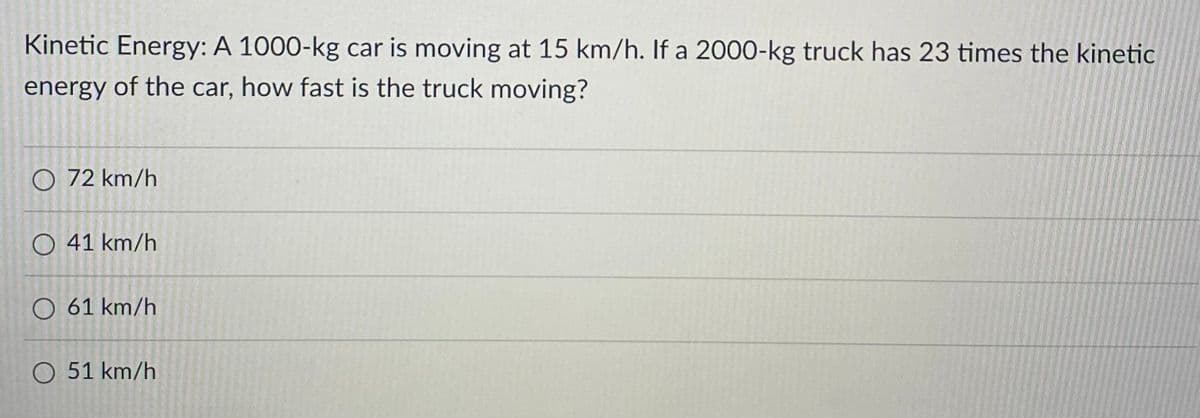 Kinetic Energy: A 1000-kg car is moving at 15 km/h. If a 2000-kg truck has 23 times the kinetic
energy of the car, how fast is the truck moving?
O 72 km/h
O 41 km/h
61 km/h
O 51 km/h