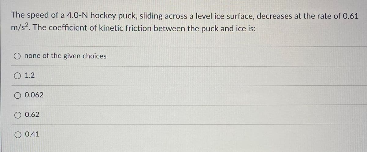 The speed of a 4.0-N hockey puck, sliding across a level ice surface, decreases at the rate of 0.61
m/s2. The coefficient of kinetic friction between the puck and ice is:
O none of the given choices
O 1.2
O 0.062
O 0.62
O 0.41