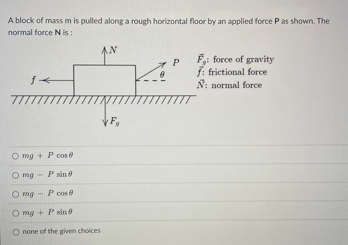 A block of mass m is pulled along a rough horizontal floor by an applied force P as shown. The
normal force N is :
f<
7777
O mg + P cos 0
O mg
-
P sin 0
-
Omg
P cos 0
Omg + P sin 0
O none of the given choices
AN
VFg
7 P
0
TIT
F: force of gravity
f: frictional force
Ñ: normal force