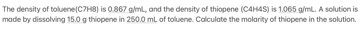 The density of toluene (C7H8) is 0.867 g/mL, and the density of thiopene (C4H4S) is 1.065 g/mL. A solution is
made by dissolving 15.0 g thiopene in 250.0 mL of toluene. Calculate the molarity of thiopene in the solution.