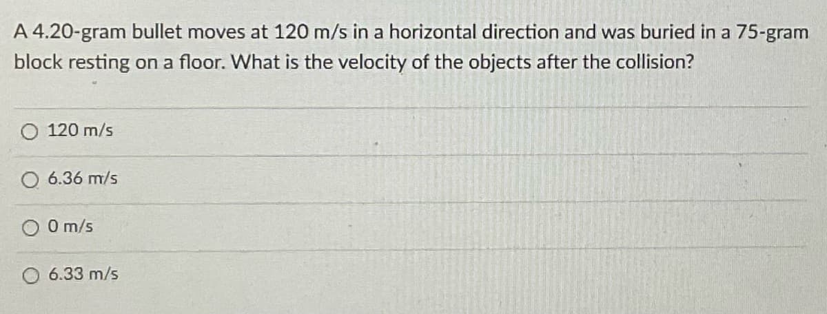 A 4.20-gram bullet moves at 120 m/s in a horizontal direction and was buried in a 75-gram
block resting on a floor. What is the velocity of the objects after the collision?
120 m/s
O 6.36 m/s
O 0 m/s
6.33 m/s