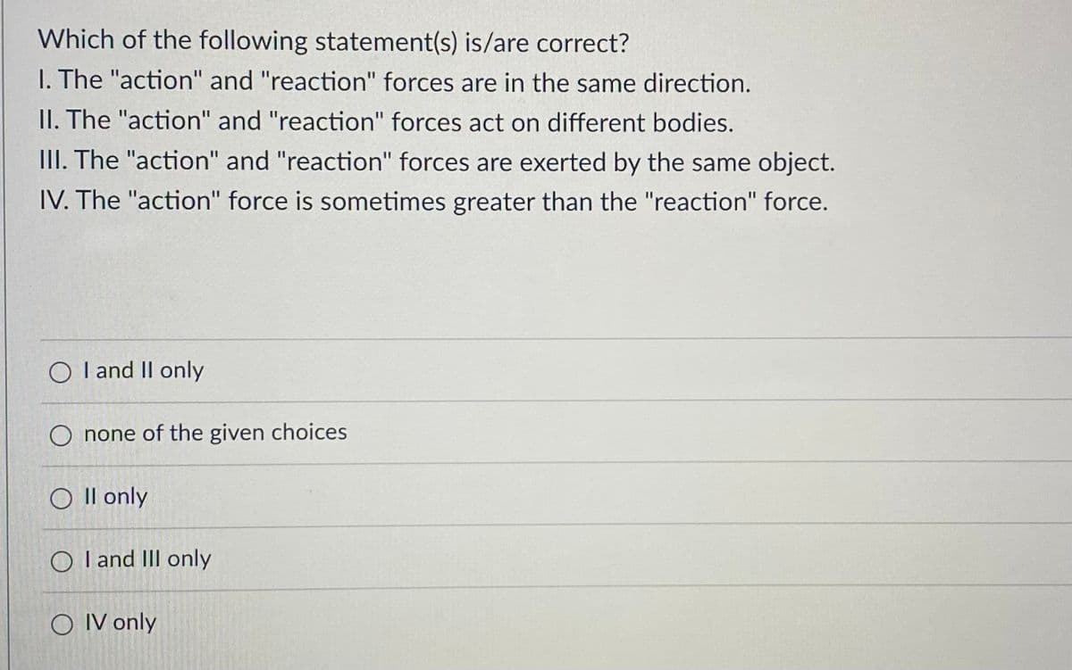 Which of the following statement(s) is/are correct?
1. The "action" and "reaction" forces are in the same direction.
II. The "action" and "reaction" forces act on different bodies.
III. The "action" and "reaction" forces are exerted by the same object.
IV. The "action" force is sometimes greater than the "reaction" force.
O I and II only
O none of the given choices
O II only
O I and III only
OIV only
