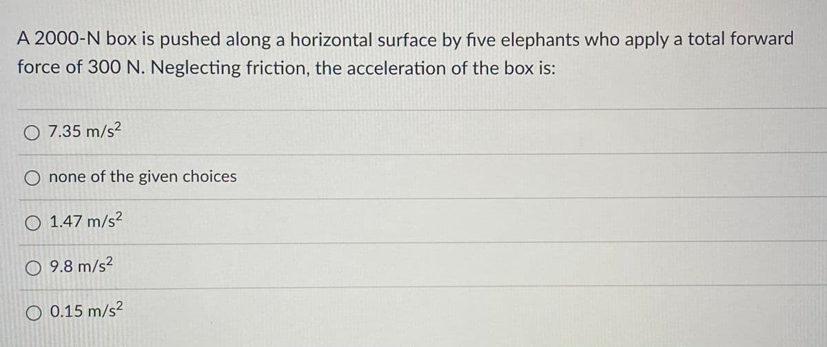 A 2000-N box is pushed along a horizontal surface by five elephants who apply a total forward
force of 300 N. Neglecting friction, the acceleration of the box is:
O 7.35 m/s²
O none of the given choices
O 1.47 m/s²
9.8 m/s²
O 0.15 m/s²