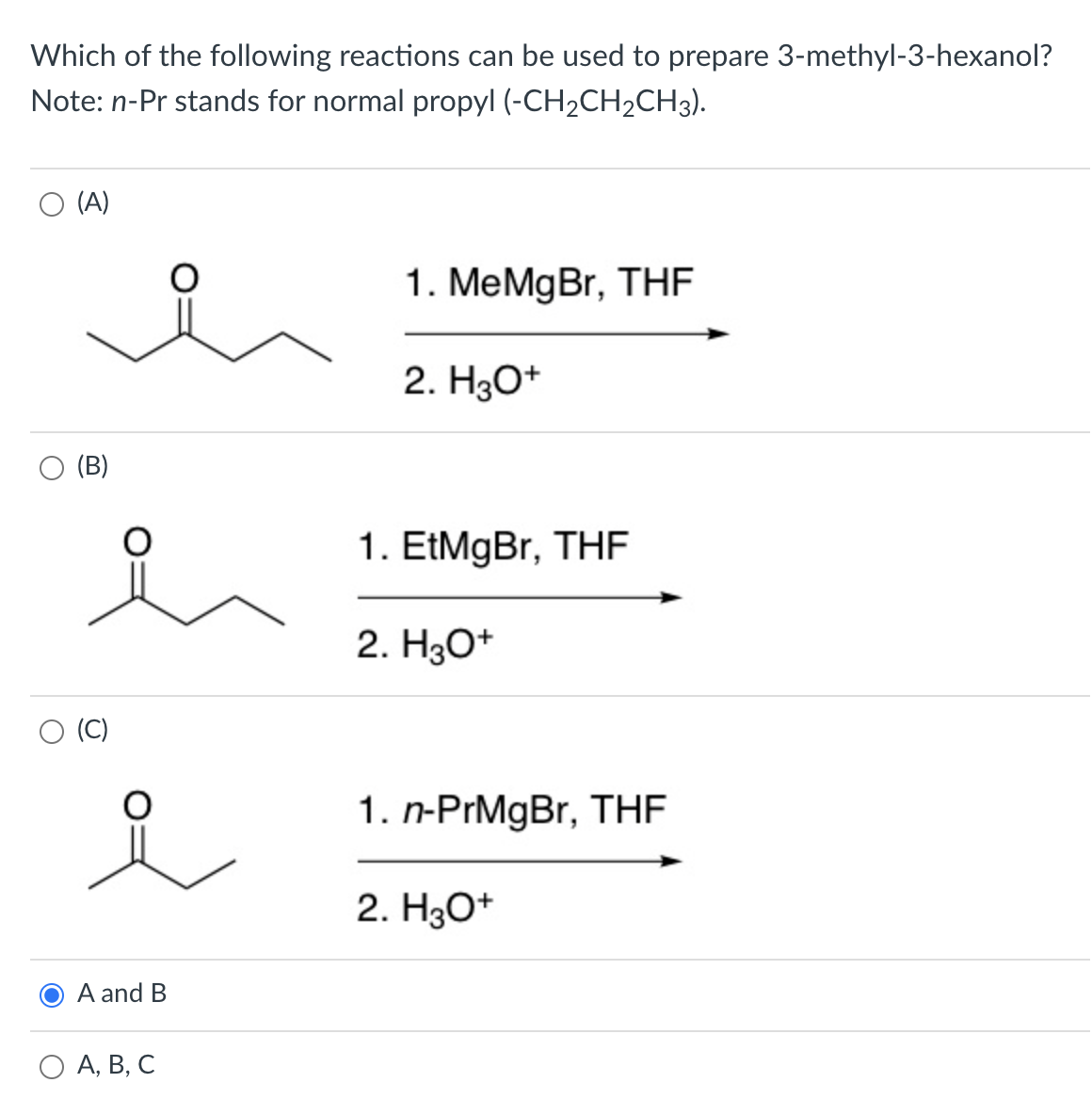 Which of the following reactions can be used to prepare 3-methyl-3-hexanol?
Note: n-Pr stands for normal propyl (-CH2CH2CH3).
(A)
1. MeMgBr, THF
2. H3O+
(B)
1. EtMgBr, THF
2. H30+
(C)
1. n-PrMgBr, THF
2. H30+
A and B
O A, B, C
