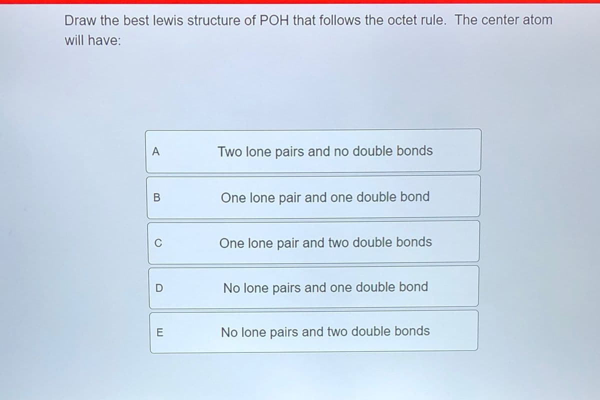 Draw the best lewis structure of POH that follows the octet rule. The center atom
will have:
A
Two lone pairs and no double bonds
B
One lone pair and one double bond
0
D
E
One lone pair and two double bonds
No lone pairs and one double bond
No lone pairs and two double bonds
