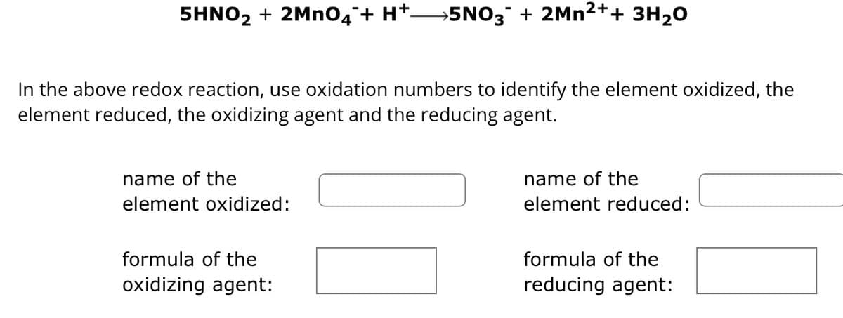 5HNO2 + 2MnO4¯+ H+ 5NO3˜¯ + 2Mn²++ 3H2O
In the above redox reaction, use oxidation numbers to identify the element oxidized, the
element reduced, the oxidizing agent and the reducing agent.
name of the
element oxidized:
formula of the
oxidizing agent:
name of the
element reduced:
formula of the
reducing agent: