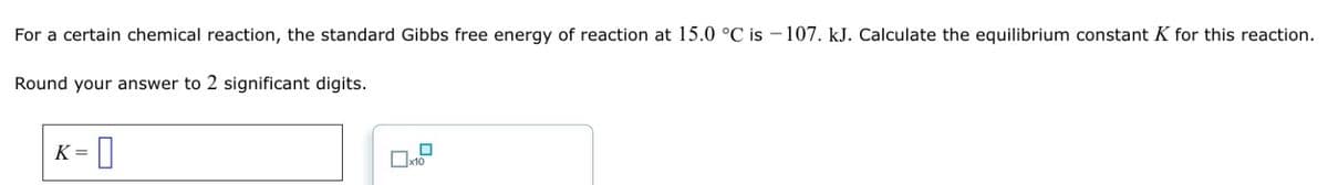 For a certain chemical reaction, the standard Gibbs free energy of reaction at 15.0 °C is -107. kJ. Calculate the equilibrium constant K for this reaction.
Round your answer to 2 significant digits.
K = []
x10