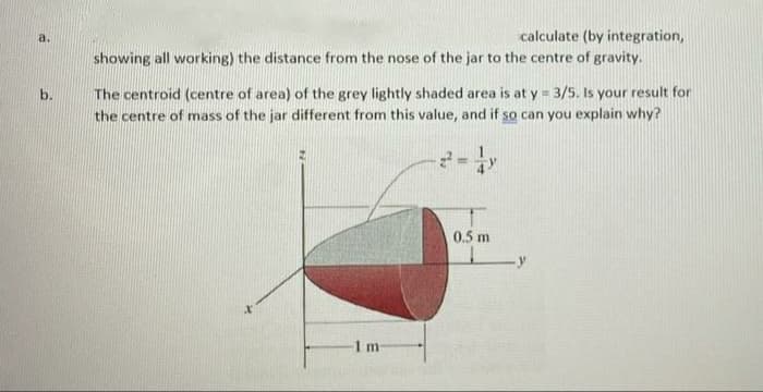 a.
calculate (by integration,
showing all working) the distance from the nose of the jar to the centre of gravity.
The centroid (centre of area) of the grey lightly shaded area is at y = 3/5. Is your result for
the centre of mass of the jar different from this value, and if so can you explain why?
b.
0.5 m
1m
