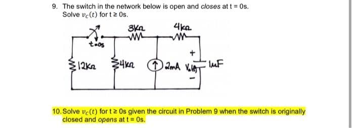 9. The switch in the network below is open and closes at t Os.
Solve ve(t) for t 2 Os.
4ka
t-os
12K2
10. Solve ve (t) for tz Os given the circuit in Problem 9 when the switch is originally
closed and opens at t= Os.
