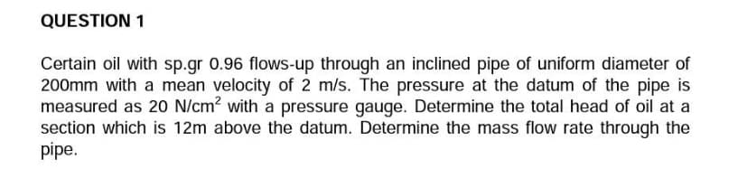 QUESTION 1
Certain oil with sp.gr 0.96 flows-up through an inclined pipe of uniform diameter of
200mm with a mean velocity of 2 m/s. The pressure at the datum of the pipe is
measured as 20 N/cm? with a pressure gauge. Determine the total head of oil at a
section which is 12m above the datum. Determine the mass flow rate through the
pipe.

