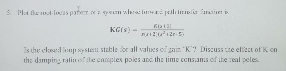 5.
Plot the root-locus pattern of a system whose forward path transfer function is
K(s+1)
KG(s)
%3D
s(s+2)(s2+2s+5)
Is the closed loop system stable for all values of gain 'K? Discuss the effect of K on
the damping ratio of the complex poles and the time constants of the real poles.

