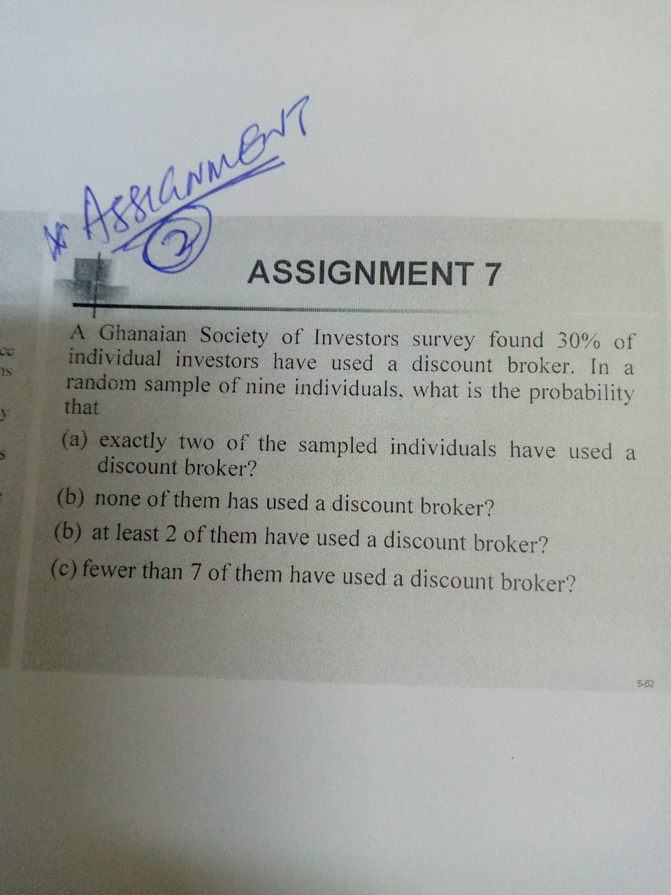 ASSIGNMENT 7
A Ghanaian Society of Investors survey found 30% of
individual investors have used a discount broker. In a
random sample of nine individuals, what is the probability
that
ce
(a) exactly two of the sampled individuals have used a
discount broker?
(b) none of them has used a discount broker?
(b) at least 2 of them have used a discount broker?
(c) fewer than 7 of them have used a discount broker?
5-52
