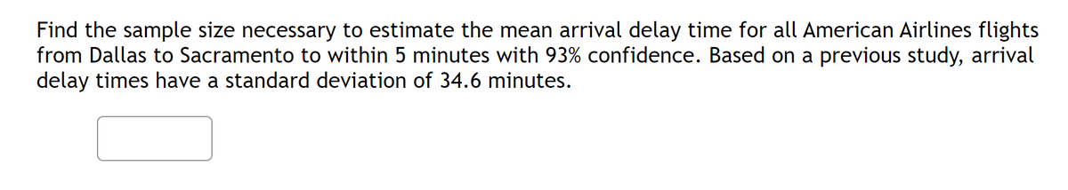 Find the sample size necessary to estimate the mean arrival delay time for all American Airlines flights
from Dallas to Sacramento to within 5 minutes with 93% confidence. Based on a previous study, arrival
delay times have a standard deviation of 34.6 minutes.