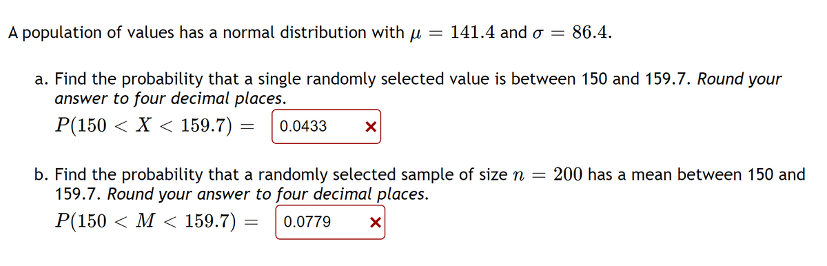 A population of values has a normal distribution with u
X
= 141.4 and o
=
a. Find the probability that a single randomly selected value is between 150 and 159.7. Round your
answer to four decimal places.
P(150 < X < 159.7) = 0.0433
X
86.4.
b. Find the probability that a randomly selected sample of size n = 200 has a mean between 150 and
159.7. Round your answer to four decimal places.
P(150 < M < 159.7) = 0.0779