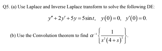 Q5. (a) Use Laplace and Inverse Laplace transform to solve the following DE:
y"+2y' +5y=5sint, y(0)=0, y'(0)=0.
1
(b) Use the Convolution theorem to find a .
[s°(4+s)* J
