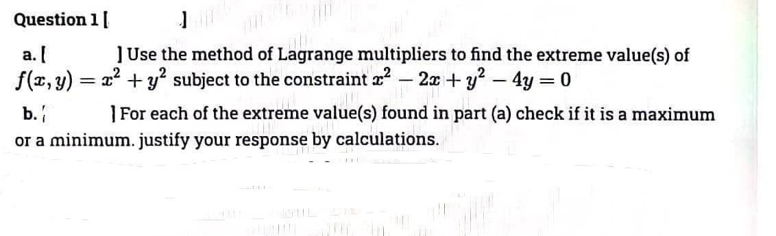 Question 1 [
a. [
f(x, y):
ĮRANG
] Use the method of Lagrange multipliers to find the extreme value(s) of
2² + y² subject to the constraint ² 2x + y² - 4y = 0
b.
THE
]For each of the extreme value(s) found in part (a) check if it is a maximum
or a minimum. justify your response by calculations.
=
10
-K
