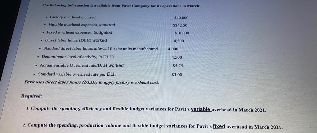 The following information is available from Pavit Company for its operations in March:
• Factory overhead incurred
$40,000
• Variable overhead expenses, incurred
$24,150
• Fixed overhead expenses, budgeted
$18,000
• Direct labor hours (DLH) worked
4,200
• Standard direct labor hours allowed for the units manufactured
4,000
• Denominator level of activity, in DLHS
4,500
• Actual variable Overhead rate/DLH worked
$5.75
• Standard variable overhead rate per DLH
$5.00
Pavit uses direct labor hours (DLHS) to apply factory overhead cost.
Required:
1. Compute the spending, efficiency and flexible-budget variances for Pavit's variable overhead in March 2021.
2. Compute the spending, production-volume and flexible-budget variances for Pavit's fixed overhead in March 2021.
