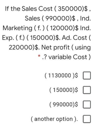 If the Sales Cost ( 350000)$,
Sales ( 990000)$ , Ind.
Marketing ( f. ) ( 120000)$ Ind.
Exp. ( f.) ( 150000)$. Ad. Cost (
220000)$. Net profit ( using
.? variable Cost)
( 1130000 )$
( 150000)$
( 990000)$
( another option ).
