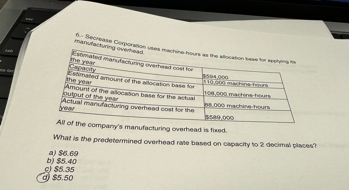 ---THA
CO
300
tab
DS loc
BSC
6.- Secrease Corporation uses machine-hours as the allocation base for applying its
manufacturing overhead.
Estimated manufacturing overhead cost for
the year
Capacity
Estimated amount of the allocation base for
the year
Amount of the allocation base for the actual
output of the year
Actual manufacturing overhead cost for the
year
$594,000
110,000 machine-hours
108,000 machine-hours
88,000 machine-hours
$589,000
All of the company's manufacturing overhead is fixed.
What is the predetermined overhead rate based on capacity to 2 decimal places?
a) $6.69
b) $5.40
c) $5.35
d) $5.50