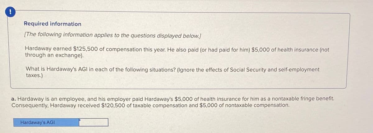 !
Required information
[The following information applies to the questions displayed below.]
Hardaway earned $125,500 of compensation this year. He also paid (or had paid for him) $5,000 of health insurance (not
through an exchange).
What is Hardaway's AGI in each of the following situations? (Ignore the effects of Social Security and self-employment
taxes.)
a. Hardaway is an employee, and his employer paid Hardaway's $5,000 of health insurance for him as a nontaxable fringe benefit.
Consequently, Hardaway received $120,500 of taxable compensation and $5,000 of nontaxable compensation.
Hardaway's AGI