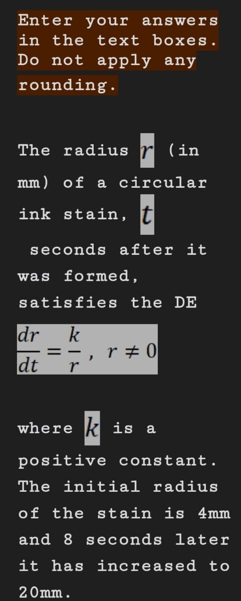 Enter your answers
in the text boxes.
Do not apply any
rounding.
The radius (in
mm) of a circular
ink stain, t
seconds after it
was formed,
satisfies the DE
k
== r#0
r
dr
dt
)
where is a
positive constant.
The initial radius
of the stain is 4mm
and 8 seconds later
it has increased to
20mm.