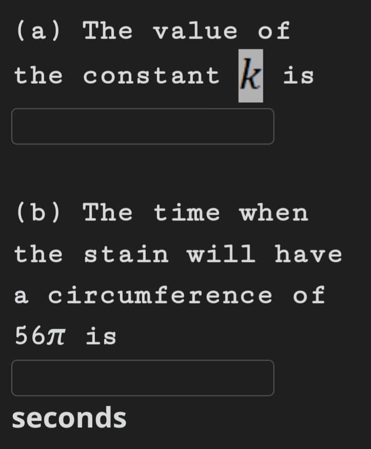 (a) The value of
the constant kis
(b) The time when
the stain will have
a circumference of
567 is
seconds