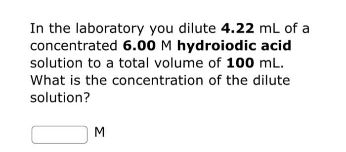 In the laboratory you dilute 4.22 mL of a
concentrated 6.00 M hydroiodic acid
solution to a total volume of 100 mL.
What is the concentration of the dilute
solution?
3