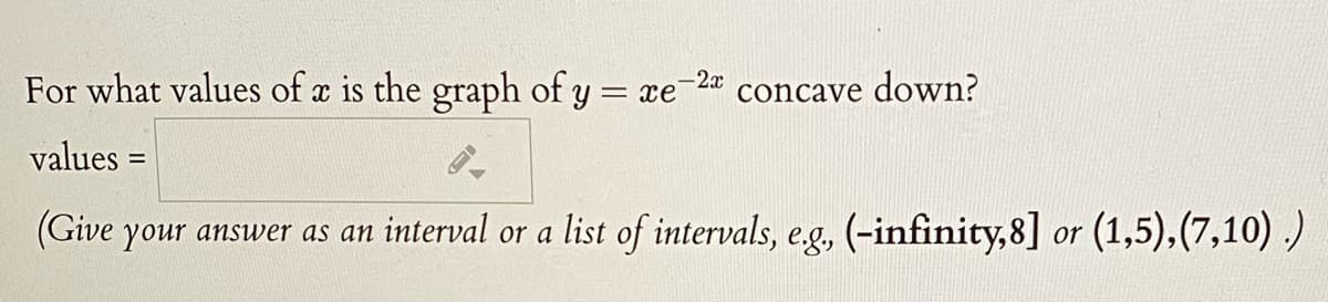For what values of a is the graph of y = xe
-2x
concave
down?
values =
%3D
(Give your answer as an interval or a list of intervals, e.g, (-infinity,8] or (1,5),(7,10) )
