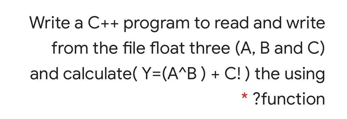 Write a C++ program to read and write
from the file float three (A, B and C)
and calculate( Y=(A^B) + C! ) the using
* ?function
