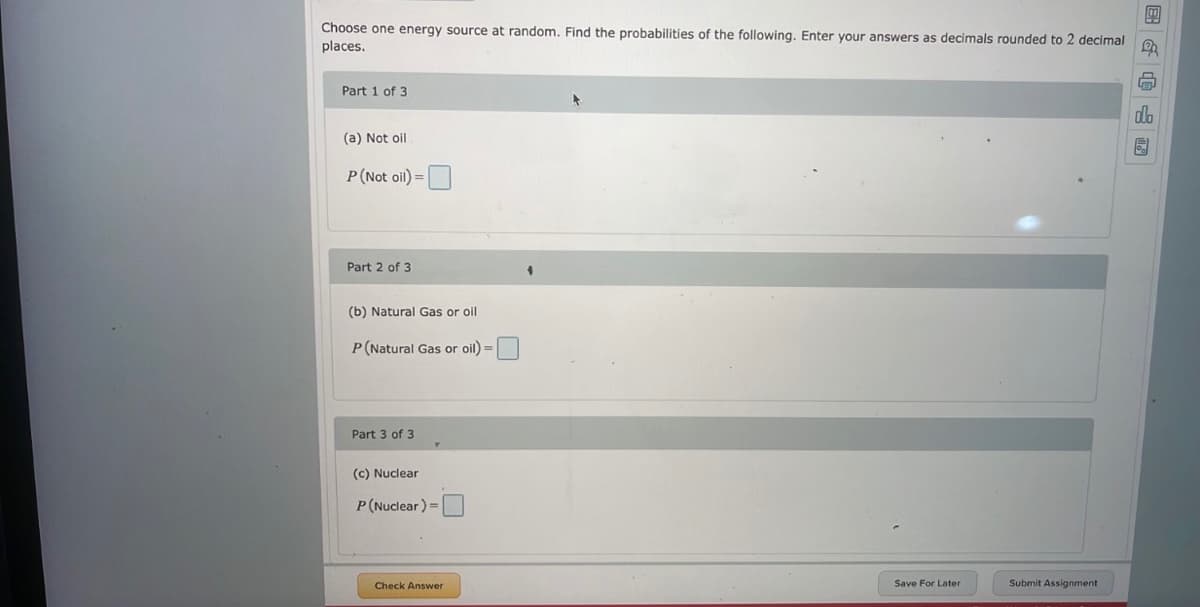 m
Choose one energy source at random. Find the probabilities of the following. Enter your answers as decimals rounded to 2 decimal
places.
B
Part 1 of 3
(a) Not oil
P (Not oil) =
Part 2 of 3
(b) Natural Gas or oil
P (Natural Gas or oil) =
Part 3 of 3
(c) Nuclear
P (Nuclear)=
Save For Later
Check Answer
Submit Assignment
do