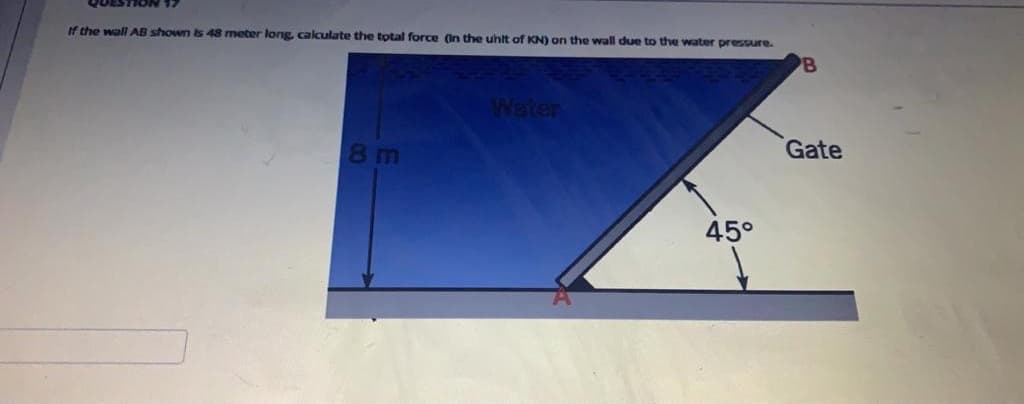 If the wall AB shown is 48 meter long calculate the total force (In the uhit of KN) on the wall due to the water pressure.
Water
Gate
8 m
45°
