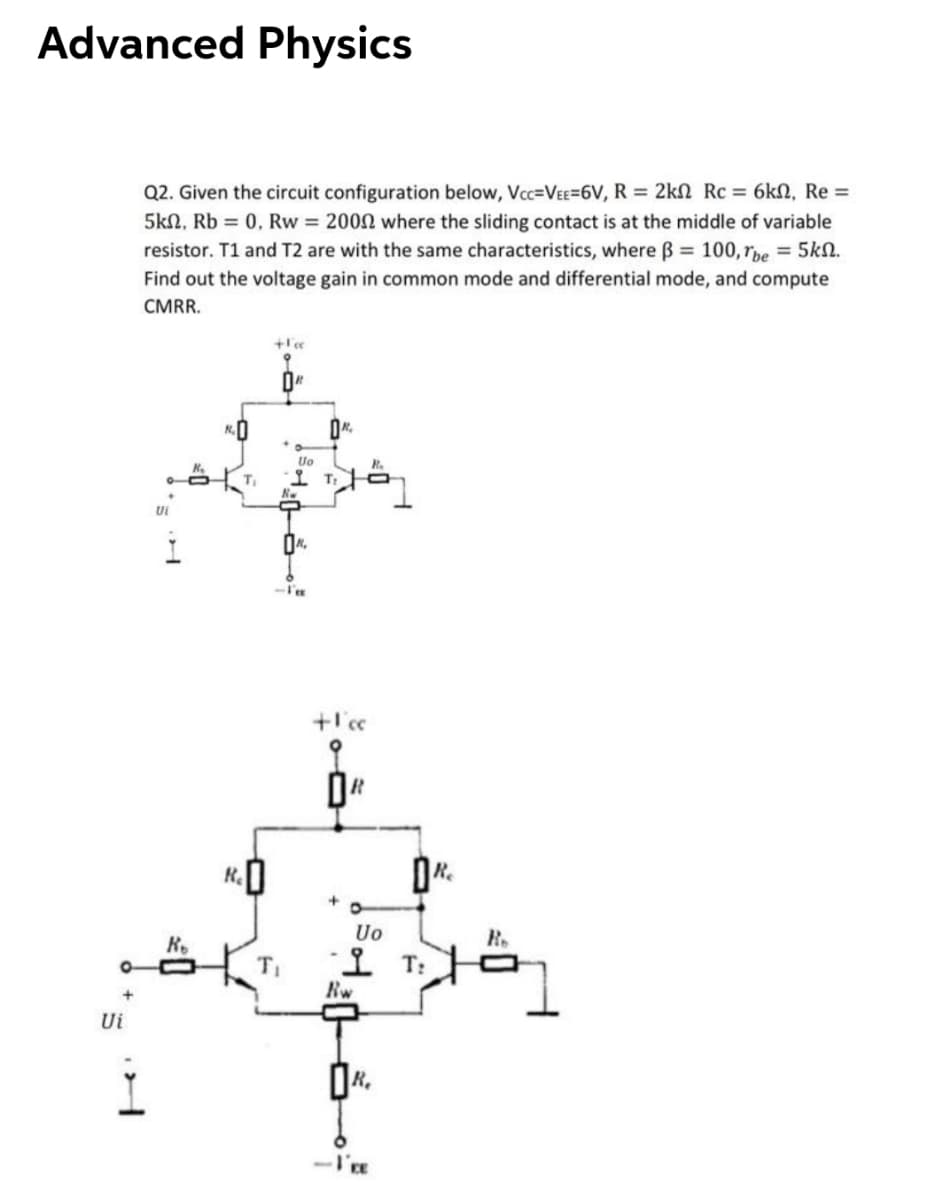 Advanced Physics
Q2. Given the circuit configuration below, Vc=VEE=6V, R = 2kN Rc = 6kN, Re =
5kn, Rb = 0, Rw = 2002 where the sliding contact is at the middle of variable
resistor. T1 and T2 are with the same characteristics, where Bß = 100, rpe = 5k0.
Find out the voltage gain in common mode and differential mode, and compute
CMRR.
K.O
Uo
T:
Ui
Uo
R.
R.
오 T:
Rw
Ui
-I'E
