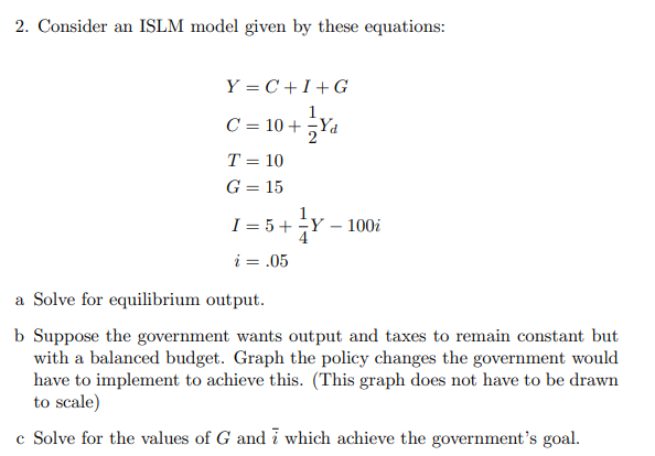 2. Consider an ISLM model given by these equations:
Y = C + I+ G
C= 10 + x.
Yd
T = 10
%3D
G = 15
I = 5+Y
4
100i
-
i = .05
a Solve for equilibrium output.
b Suppose the government wants output and taxes to remain constant but
with a balanced budget. Graph the policy changes the government would
have to implement to achieve this. (This graph does not have to be drawn
to scale)
c Solve for the values of G and i which achieve the government's goal.
