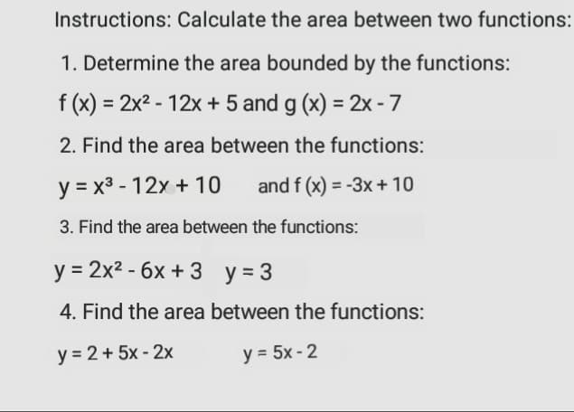 Instructions: Calculate the area between two functions:
1. Determine the area bounded by the functions:
f (x) = 2x2 - 12x + 5 and g (x) = 2x -7
2. Find the area between the functions:
y = x3 - 12x + 10
and f (x) = -3x + 10
%3D
3. Find the area between the functions:
y = 2x2 - 6x + 3 y = 3
4. Find the area between the functions:
y = 2+ 5x - 2x
y = 5x - 2
