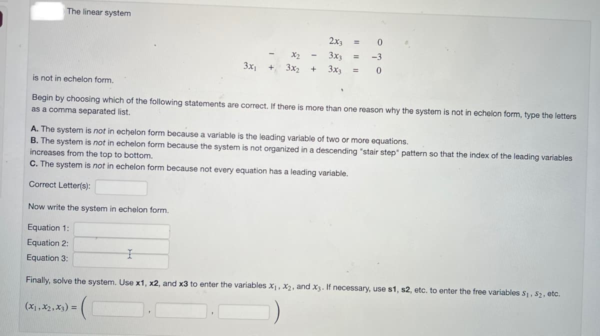 The linear system
2x3
0
x₂
3x3
-3
3x1 + 3x₂ + 3x3 = 0
=
is not in echelon form.
Begin by choosing which of the following statements are correct. If there is more than one reason why the system is not in echelon form, type the letters
as a comma separated list.
I
(x1, x₂, X3) =
=
A. The system is not in echelon form because a variable is the leading variable of two or more equations.
B. The system is not in echelon form because the system is not organized in a descending "stair step" pattern so that the index of the leading variables
increases from the top to bottom.
C. The system is not in echelon form because not every equation has a leading variable.
Correct Letter(s):
Now write the system in echelon form.
Equation 1:
Equation 2:
Equation 3:
Finally, solve the system. Use x1, x2, and x3 to enter the variables x₁, x₂, and x3. If necessary, use s1, s2, etc. to enter the free variables S₁, S₂, etc.