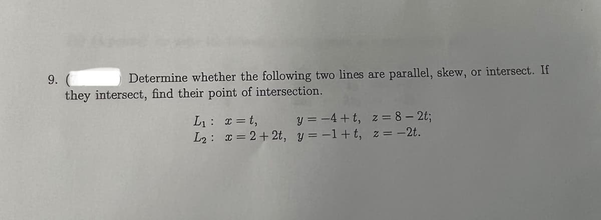 9.
Determine whether the following two lines are parallel, skew, or intersect. If
they intersect, find their point of intersection.
L₁: x=t,
y = −4+t, z = 8-2t;
L₂: x=2+2t, y=-1+t, z = -2t.