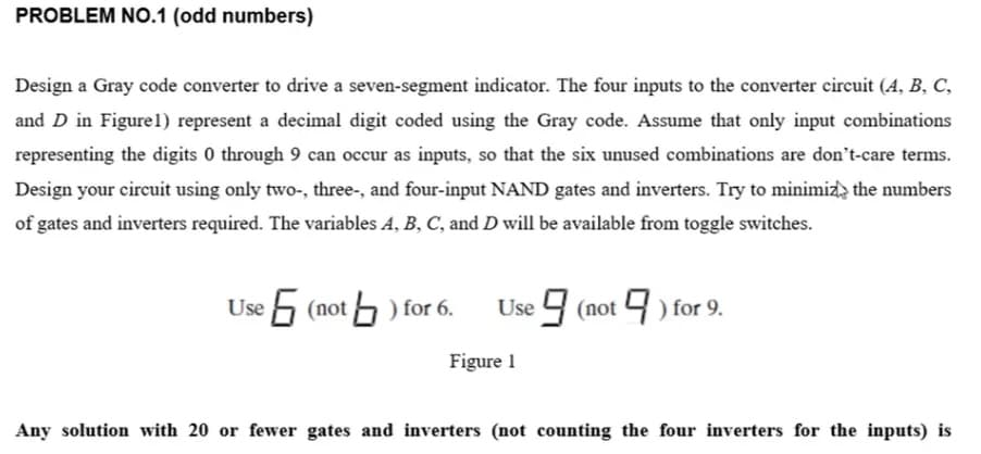 PROBLEM NO.1 (odd numbers)
Design a Gray code converter to drive a seven-segment indicator. The four inputs to the converter circuit (A, B, C,
and D in Figure 1) represent a decimal digit coded using the Gray code. Assume that only input combinations
representing the digits 0 through 9 can occur as inputs, so that the six unused combinations are don't-care terms.
Design your circuit using only two-, three-, and four-input NAND gates and inverters. Try to minimize the numbers
of gates and inverters required. The variables A, B, C, and D will be available from toggle switches.
6 (not) for 6. Use 9 (not 9 ) for 9.
Figure 1
Any solution with 20 or fewer gates and inverters (not counting the four inverters for the inputs) is