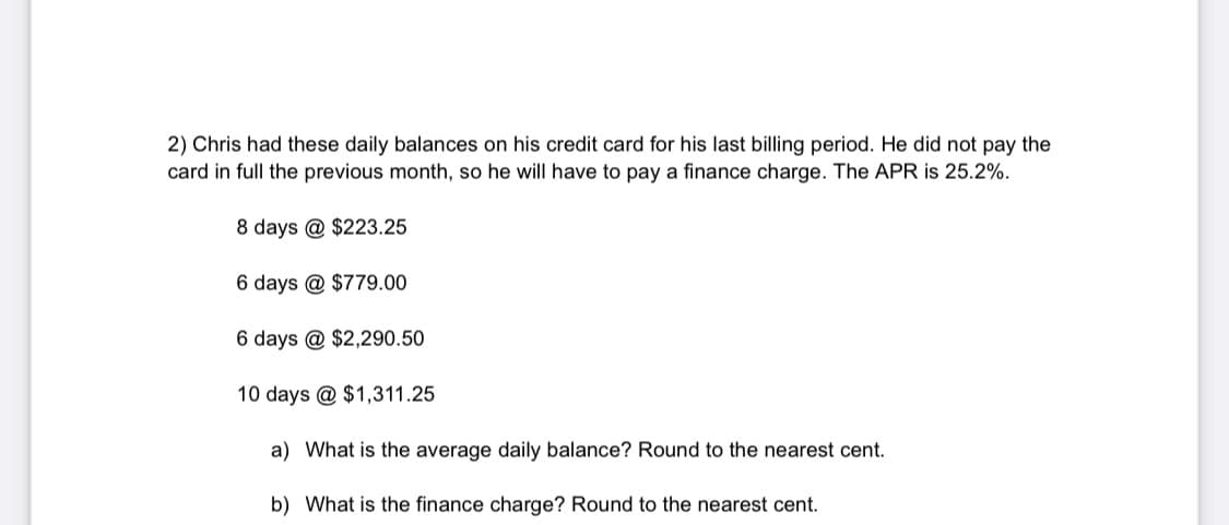 2) Chris had these daily balances on his credit card for his last billing period. He did not pay the
card in full the previous month, so he will have to pay a finance charge. The APR is 25.2%.
8 days @ $223.25
6 days @ $779.00
6 days @ $2,290.50
10 days @ $1,311.25
a) What is the average daily balance? Round to the nearest cent.
b) What is the finance charge? Round to the nearest cent.