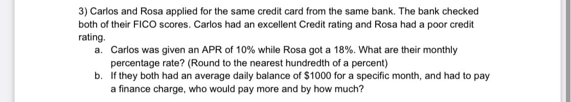 3) Carlos and Rosa applied for the same credit card from the same bank. The bank checked
both of their FICO scores. Carlos had an excellent Credit rating and Rosa had a poor credit
rating.
a. Carlos was given an APR of 10% while Rosa got a 18%. What are their monthly
percentage rate? (Round to the nearest hundredth of a percent)
b. If they both had an average daily balance of $1000 for a specific month, and had to pay
a finance charge, who would pay more and by how much?