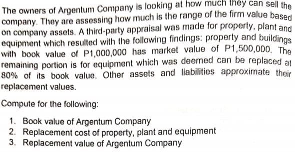 The owners of Argentum Company is looking at how much they can sell the
company. They are assessing how much is the range of the firm value base
on company assets. A third-party appraisal was made for property, plant and
equipment which resulted with the following findings: property and buildings
with book value of P1,000,000 has market value of P1,500,000, The
remaining portion is for equipment which was deemed can be replaced at
80% of its book value. Other assets and liabilities approximate their
replacement values.
Compute for the following:
1. Book value of Argentum Company
2. Replacement cost of property, plant and equipment
3. Replacement value of Argentum Company
