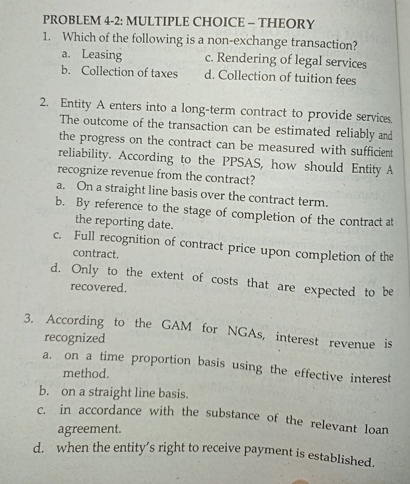 d. when the entity's right to receive payment is established.
PROBLEM 4-2: MULTIPLE CHOICE - THEORY
1. Which of the following is a non-exchange transaction?
a. Leasing
b. Collection of taxes
c. Rendering of legal services
d. Collection of tuition fees
2. Entity A enters into a long-term contract to provide services.
The outcome of the transaction can be estimated reliably and
the progress on the contract can be measured with sufficient
reliability. According to the PPSAS, how should Entity A
recognize revenue from the contract?
a. On a straight line basis over the contract term.
b. By reference to the stage of completion of the contract at
the reporting date.
c. Full recognition of contract price upon completion of the
contract.
d. Only to the extent of costs that are expected to be
recovered.
3. According to the GAM for NGAS, interest revenue is
recognized
a. on a time proportion basis using the effective interest
method.
b. on a straight line basis.
in accordance with the substance of the relevant loạn
C.
agreement.
