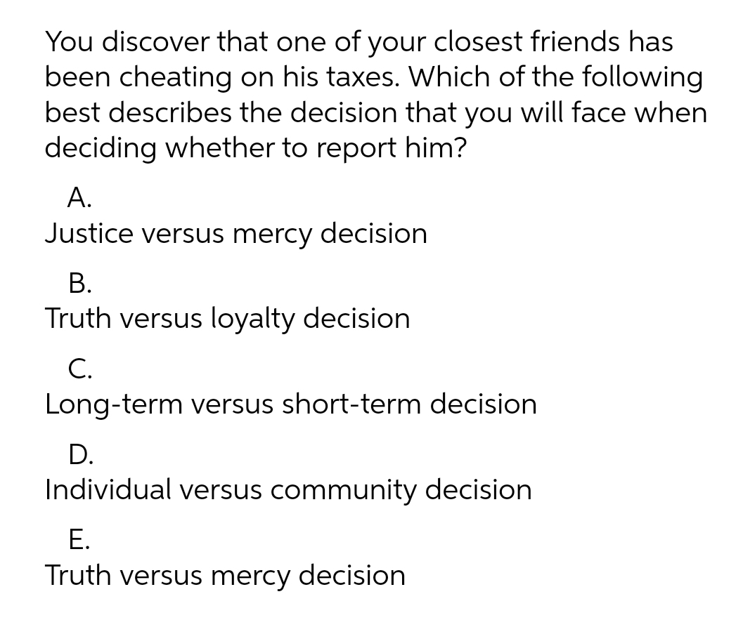 You discover that one of your closest friends has
been cheating on his taxes. Which of the following
best describes the decision that you will face when
deciding whether to report him?
А.
Justice versus mercy decision
В.
Truth versus loyalty decision
С.
Long-term versus short-term decision
D.
Individual versus community decision
Е.
Truth versus mercy decision
